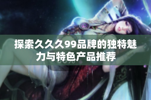 探索久久久99品牌的独特魅力与特色产品推荐