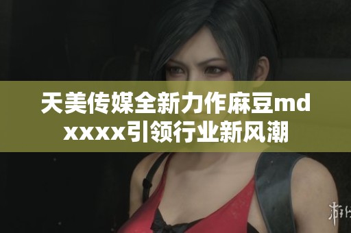 天美传媒全新力作麻豆mdxxxx引领行业新风潮