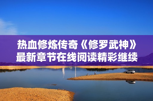 热血修炼传奇《修罗武神》最新章节在线阅读精彩继续！