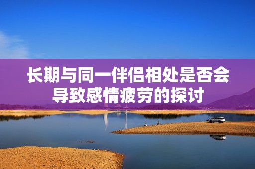长期与同一伴侣相处是否会导致感情疲劳的探讨