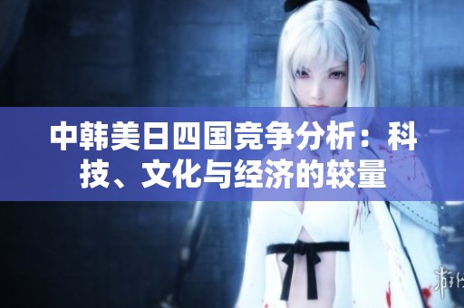中韩美日四国竞争分析：科技、文化与经济的较量