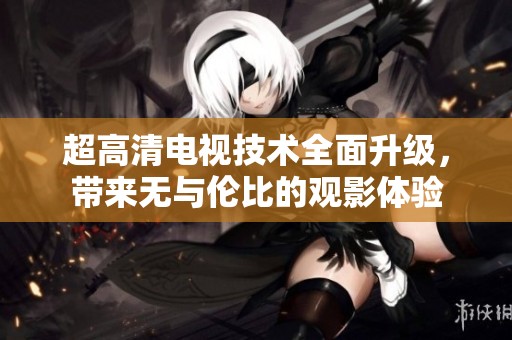 超高清电视技术全面升级，带来无与伦比的观影体验