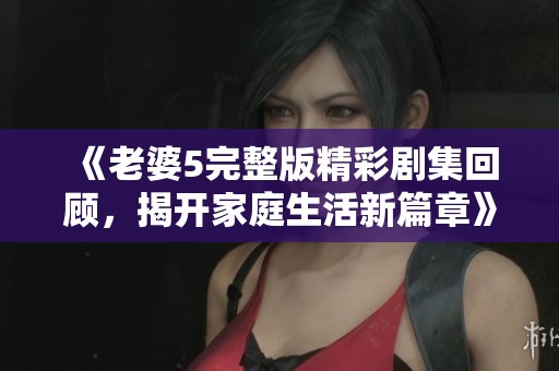 《老婆5完整版精彩剧集回顾，揭开家庭生活新篇章》