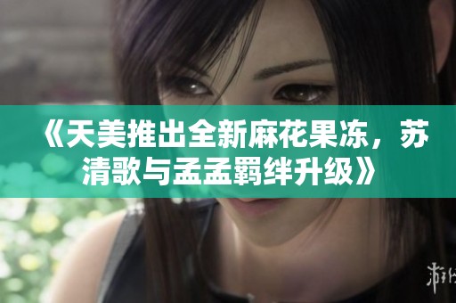 《天美推出全新麻花果冻，苏清歌与孟孟羁绊升级》