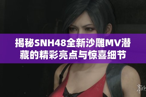 揭秘SNH48全新沙雕MV潜藏的精彩亮点与惊喜细节
