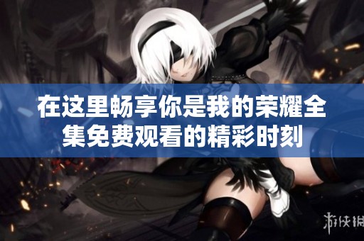 在这里畅享你是我的荣耀全集免费观看的精彩时刻