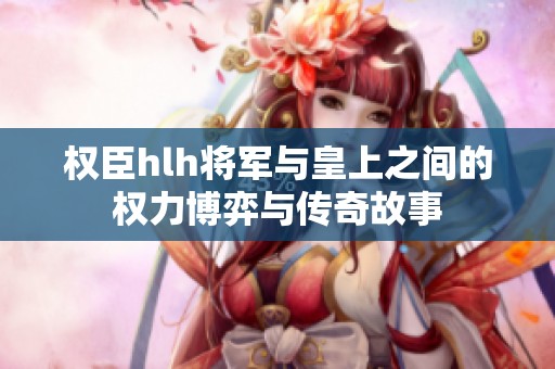 权臣hlh将军与皇上之间的权力博弈与传奇故事