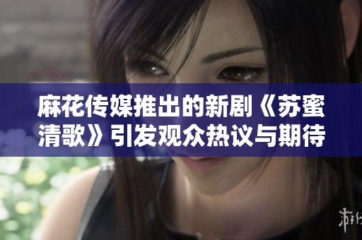 麻花传媒推出的新剧《苏蜜清歌》引发观众热议与期待