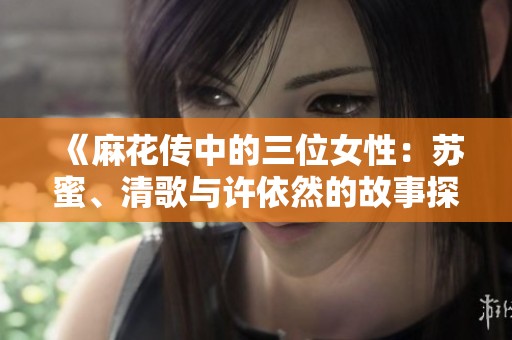《麻花传中的三位女性：苏蜜、清歌与许依然的故事探秘》