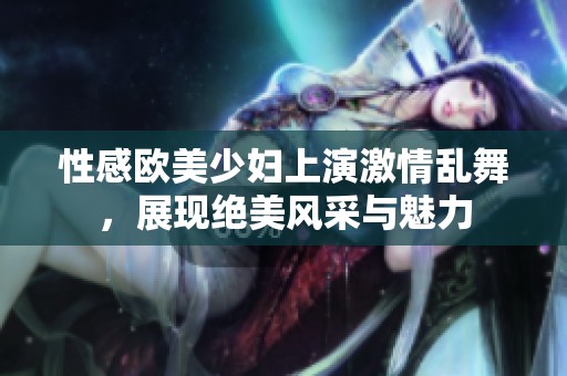 性感欧美少妇上演激情乱舞，展现绝美风采与魅力
