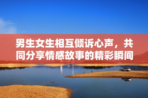 男生女生相互倾诉心声，共同分享情感故事的精彩瞬间