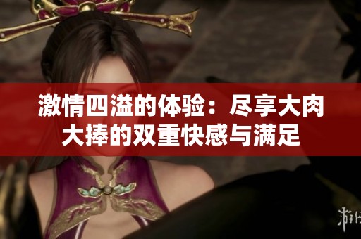 激情四溢的体验：尽享大肉大捧的双重快感与满足