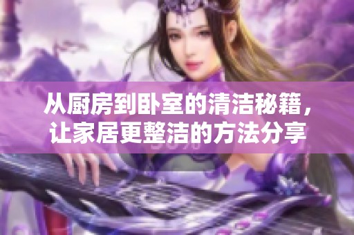 从厨房到卧室的清洁秘籍，让家居更整洁的方法分享