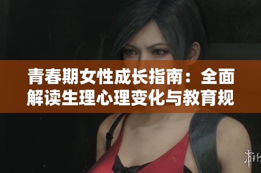 青春期女性成长指南：全面解读生理心理变化与教育规划