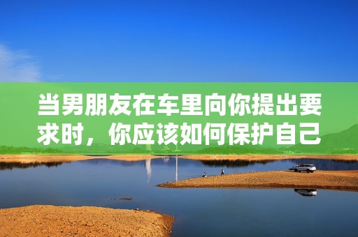 当男朋友在车里向你提出要求时，你应该如何保护自己的尊严