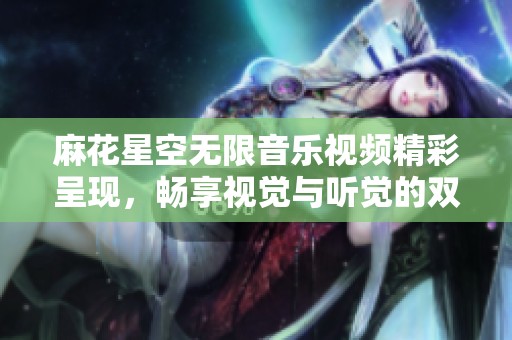 麻花星空无限音乐视频精彩呈现，畅享视觉与听觉的双重盛宴