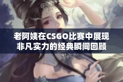 老阿姨在CSGO比赛中展现非凡实力的经典瞬间回顾