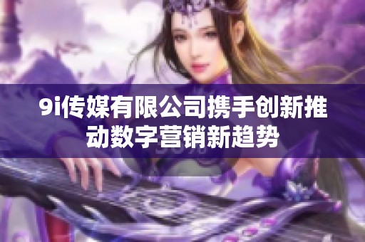 9i传媒有限公司携手创新推动数字营销新趋势
