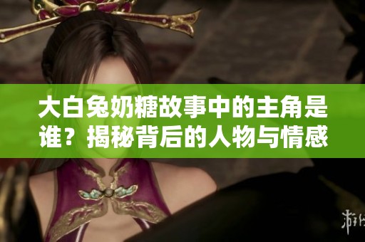 大白兔奶糖故事中的主角是谁？揭秘背后的人物与情感