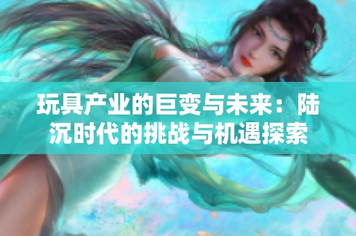玩具产业的巨变与未来：陆沉时代的挑战与机遇探索