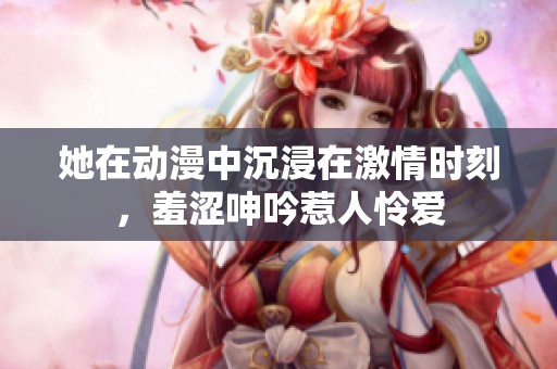 她在动漫中沉浸在激情时刻，羞涩呻吟惹人怜爱