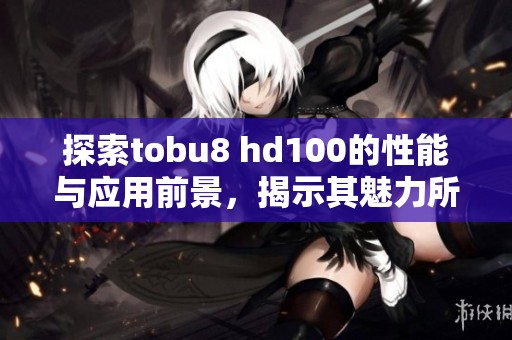 探索tobu8 hd100的性能与应用前景，揭示其魅力所在