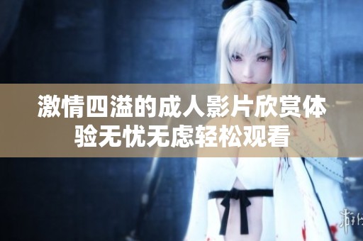 激情四溢的成人影片欣赏体验无忧无虑轻松观看