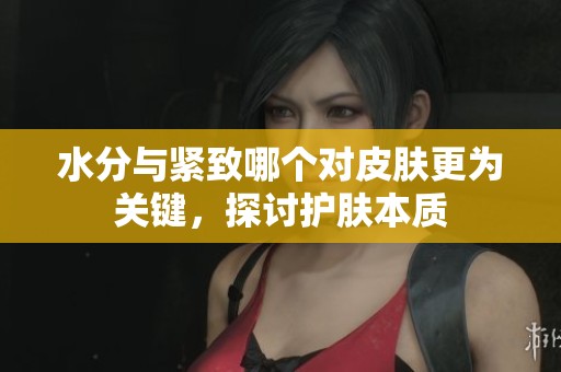 水分与紧致哪个对皮肤更为关键，探讨护肤本质
