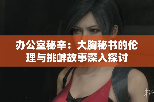 办公室秘辛：大胸秘书的伦理与挑衅故事深入探讨