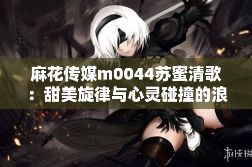 麻花传媒m0044苏蜜清歌：甜美旋律与心灵碰撞的浪漫之旅