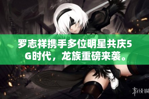 罗志祥携手多位明星共庆5G时代，龙族重磅来袭。