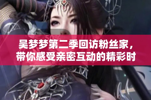 吴梦梦第二季回访粉丝家，带你感受亲密互动的精彩时刻