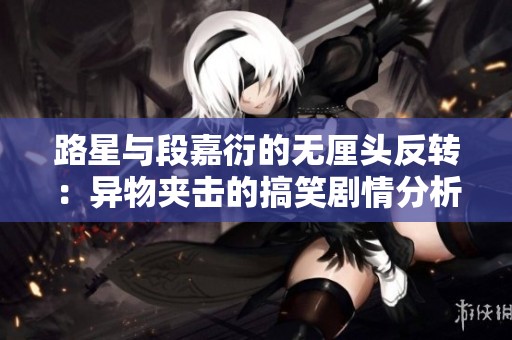 路星与段嘉衍的无厘头反转：异物夹击的搞笑剧情分析