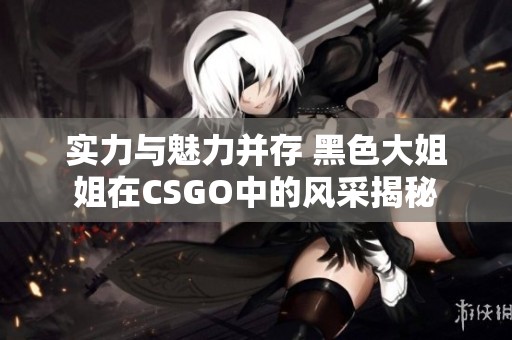 实力与魅力并存 黑色大姐姐在CSGO中的风采揭秘