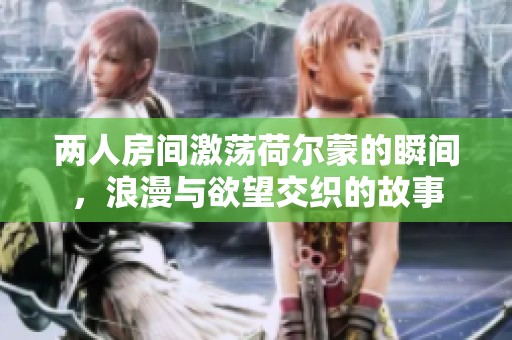 两人房间激荡荷尔蒙的瞬间，浪漫与欲望交织的故事