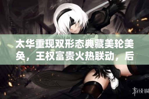 太华重现双形态典藏美轮美奂，王权富贵火热联动，后羿喜迎新机遇