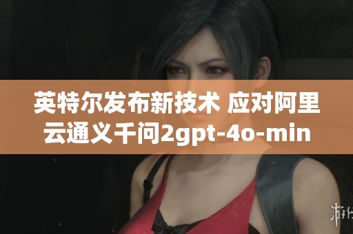 英特尔发布新技术 应对阿里云通义千问2gpt-4o-mini挑战