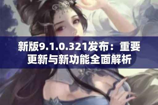 新版9.1.0.321发布：重要更新与新功能全面解析