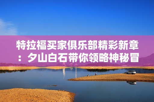 特拉福买家俱乐部精彩新章：夕山白石带你领略神秘冒险和购物乐趣