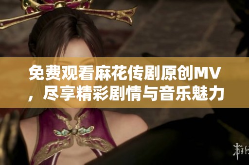 免费观看麻花传剧原创MV，尽享精彩剧情与音乐魅力