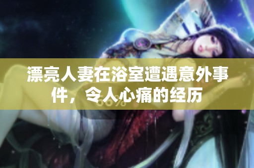 漂亮人妻在浴室遭遇意外事件，令人心痛的经历