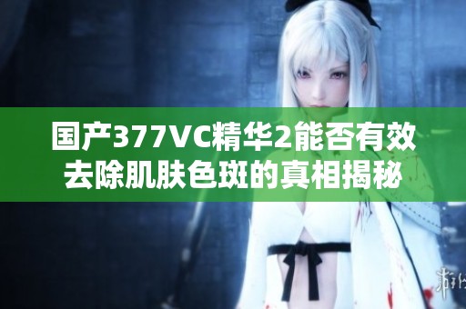 国产377VC精华2能否有效去除肌肤色斑的真相揭秘
