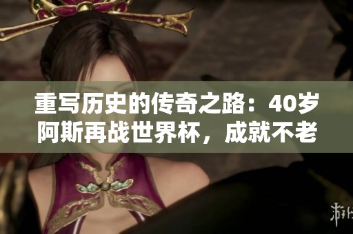 重写历史的传奇之路：40岁阿斯再战世界杯，成就不老神话