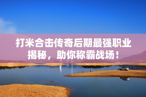 打米合击传奇后期最强职业揭秘，助你称霸战场！