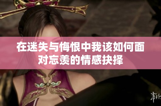 在迷失与悔恨中我该如何面对忘羡的情感抉择