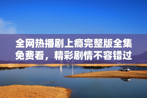 全网热播剧上瘾完整版全集免费看，精彩剧情不容错过