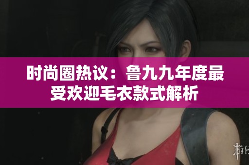 时尚圈热议：鲁九九年度最受欢迎毛衣款式解析