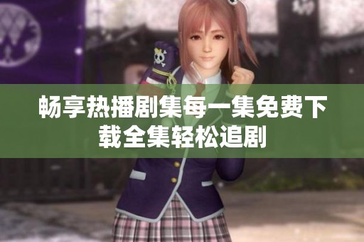 畅享热播剧集每一集免费下载全集轻松追剧