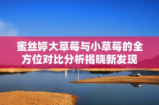 蜜丝婷大草莓与小草莓的全方位对比分析揭晓新发现