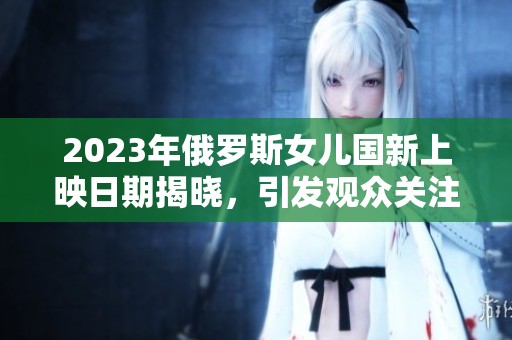 2023年俄罗斯女儿国新上映日期揭晓，引发观众关注